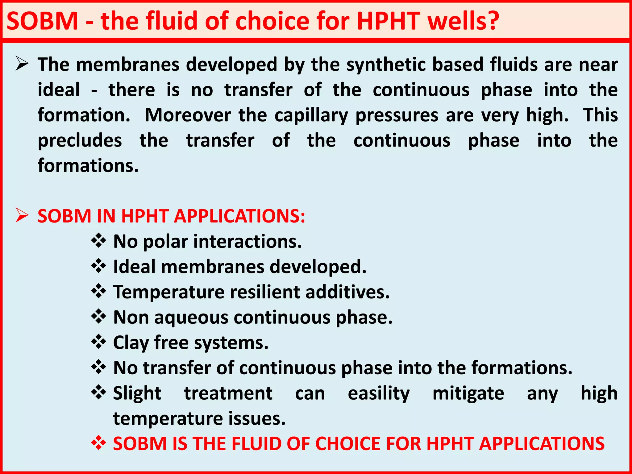  The membranes developed by the synthetic based fluids are near
ideal - there is no transfer of the continuous phase into the
formation. Moreover the capillary pressures are very high. This
precludes the transfer of the continuous phase into the
formations.
 SOBM IN HPHT APPLICATIONS:
 No polar interactions.
 Ideal membranes developed.
 Temperature resilient additives.
 Non aqueous continuous phase.
 Clay free systems.
 No transfer of continuous phase into the formations.
 Slight treatment can easility mitigate any high
temperature issues.
 SOBM IS THE FLUID OF CHOICE FOR HPHT APPLICATIONS
SOBM - the fluid of choice for HPHT wells?
 