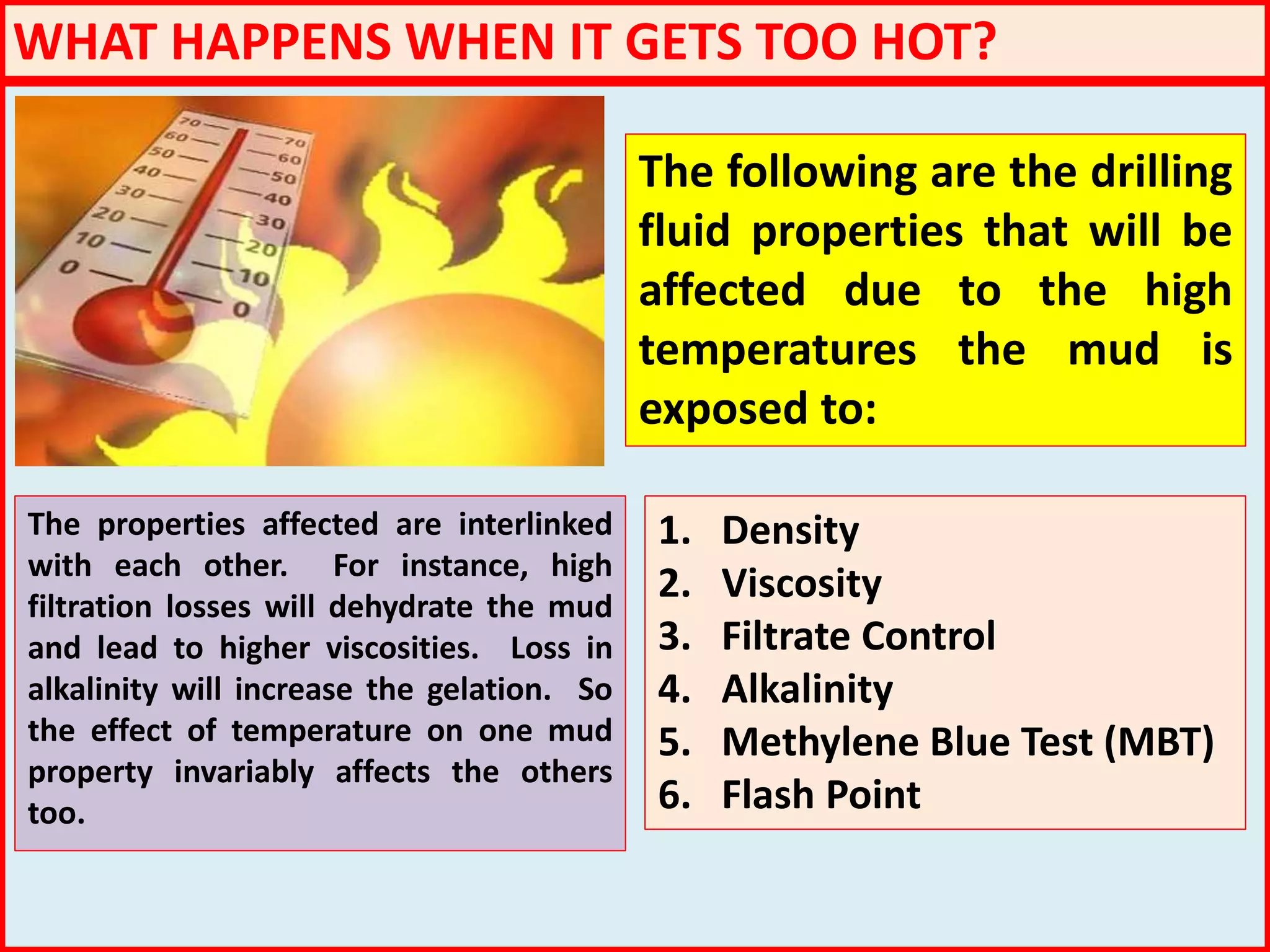 WHAT HAPPENS WHEN IT GETS TOO HOT?
The following are the drilling
fluid properties that will be
affected due to the high
temperatures the mud is
exposed to:
1. Density
2. Viscosity
3. Filtrate Control
4. Alkalinity
5. Methylene Blue Test (MBT)
6. Flash Point
The properties affected are interlinked
with each other. For instance, high
filtration losses will dehydrate the mud
and lead to higher viscosities. Loss in
alkalinity will increase the gelation. So
the effect of temperature on one mud
property invariably affects the others
too.
 