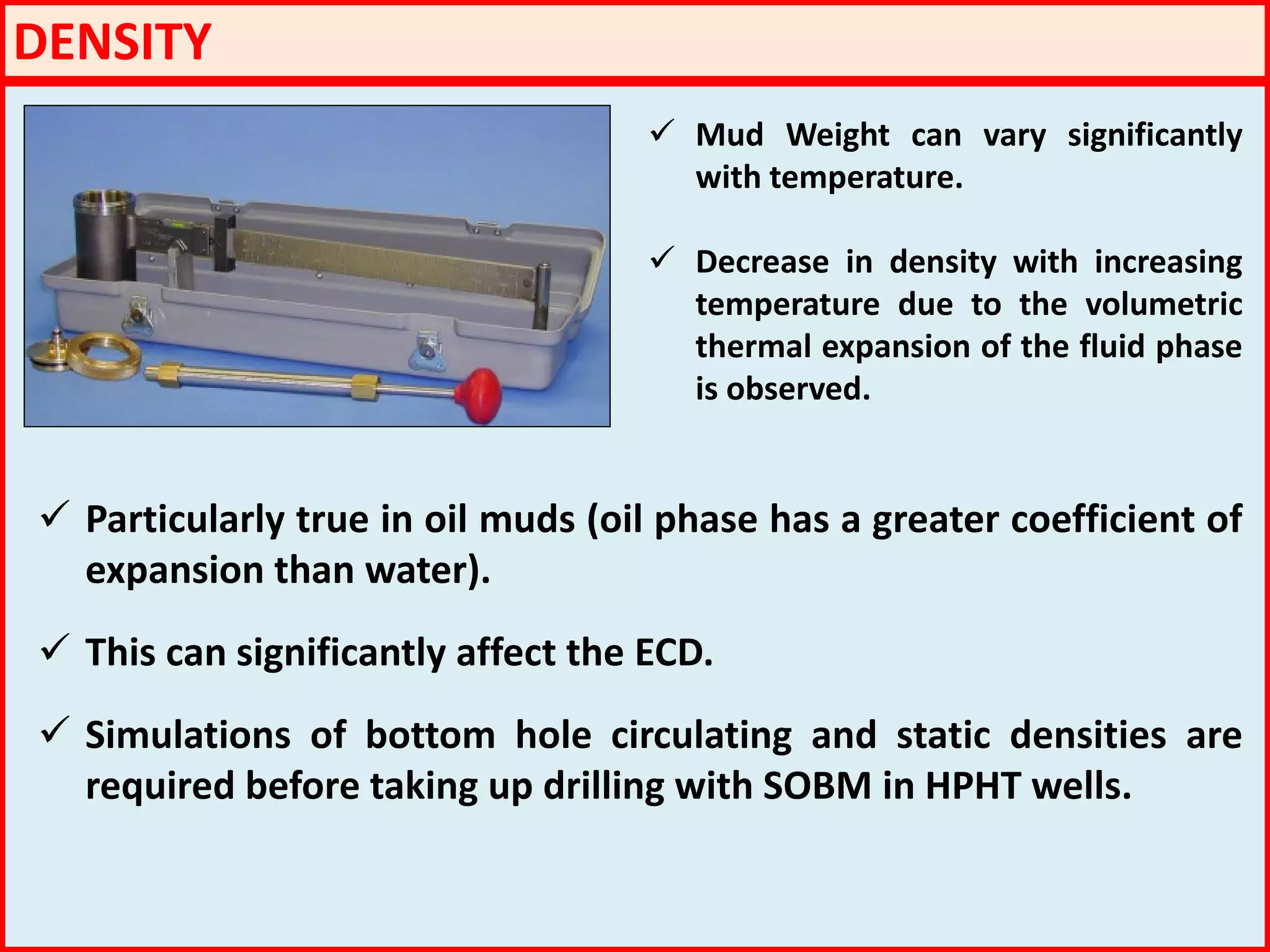 DENSITY
 Mud Weight can vary significantly
with temperature.
 Decrease in density with increasing
temperature due to the volumetric
thermal expansion of the fluid phase
is observed.
 Particularly true in oil muds (oil phase has a greater coefficient of
expansion than water).
 This can significantly affect the ECD.
 Simulations of bottom hole circulating and static densities are
required before taking up drilling with SOBM in HPHT wells.
 