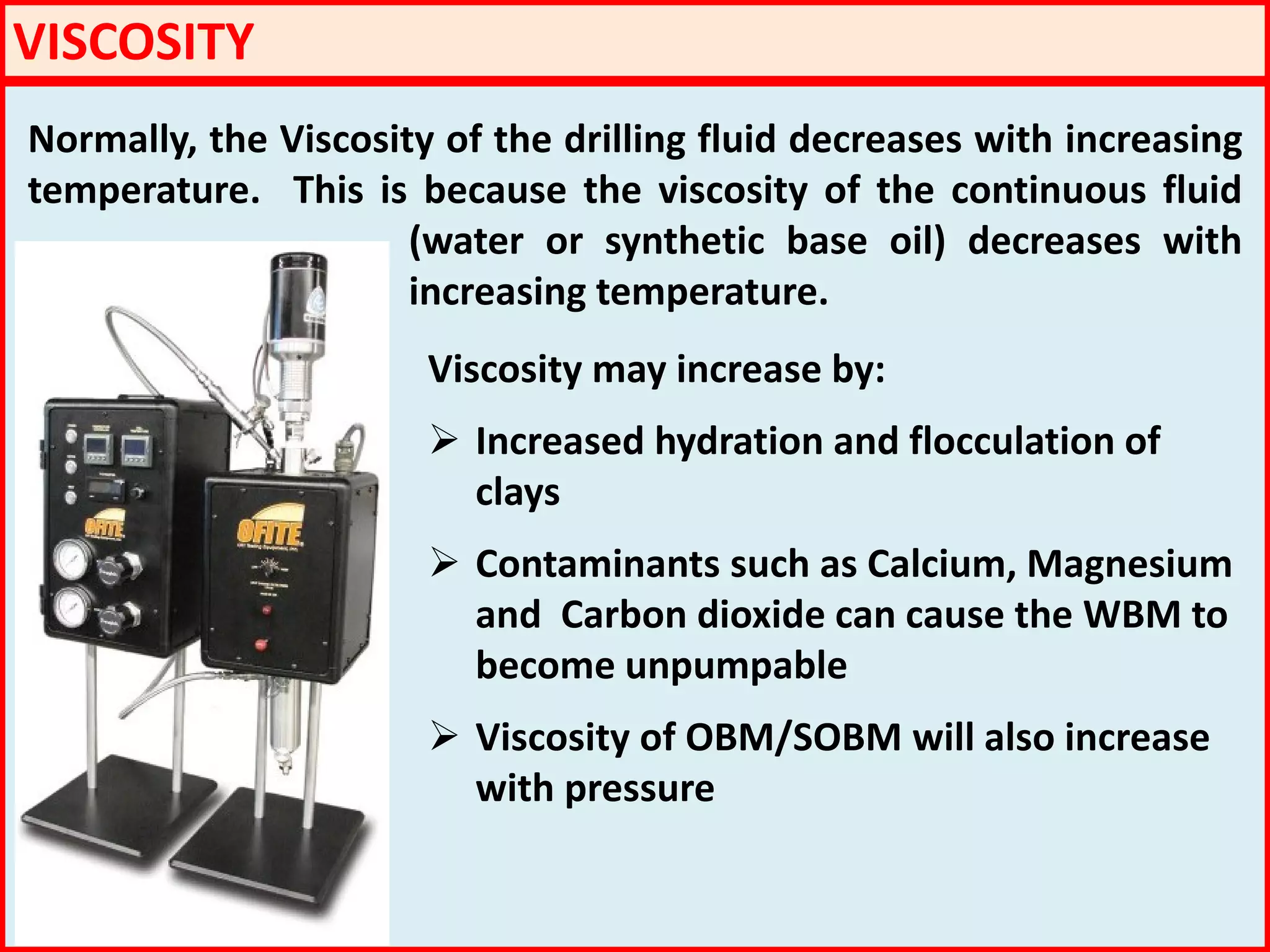 VISCOSITY
Normally, the Viscosity of the drilling fluid decreases with increasing
temperature. This is because the viscosity of the continuous fluid
(water or synthetic base oil) decreases with
increasing temperature.
Viscosity may increase by:
 Increased hydration and flocculation of
clays
 Contaminants such as Calcium, Magnesium
and Carbon dioxide can cause the WBM to
become unpumpable
 Viscosity of OBM/SOBM will also increase
with pressure
 