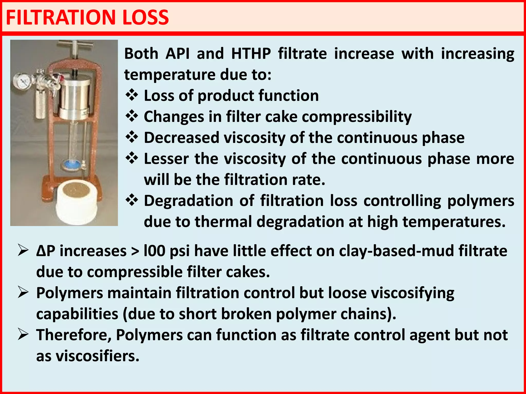 FILTRATION LOSS
Both API and HTHP filtrate increase with increasing
temperature due to:
 Loss of product function
 Changes in filter cake compressibility
 Decreased viscosity of the continuous phase
 Lesser the viscosity of the continuous phase more
will be the filtration rate.
 Degradation of filtration loss controlling polymers
due to thermal degradation at high temperatures.
 ΔP increases > l00 psi have little effect on clay-based-mud filtrate
due to compressible filter cakes.
 Polymers maintain filtration control but loose viscosifying
capabilities (due to short broken polymer chains).
 Therefore, Polymers can function as filtrate control agent but not
as viscosifiers.
 