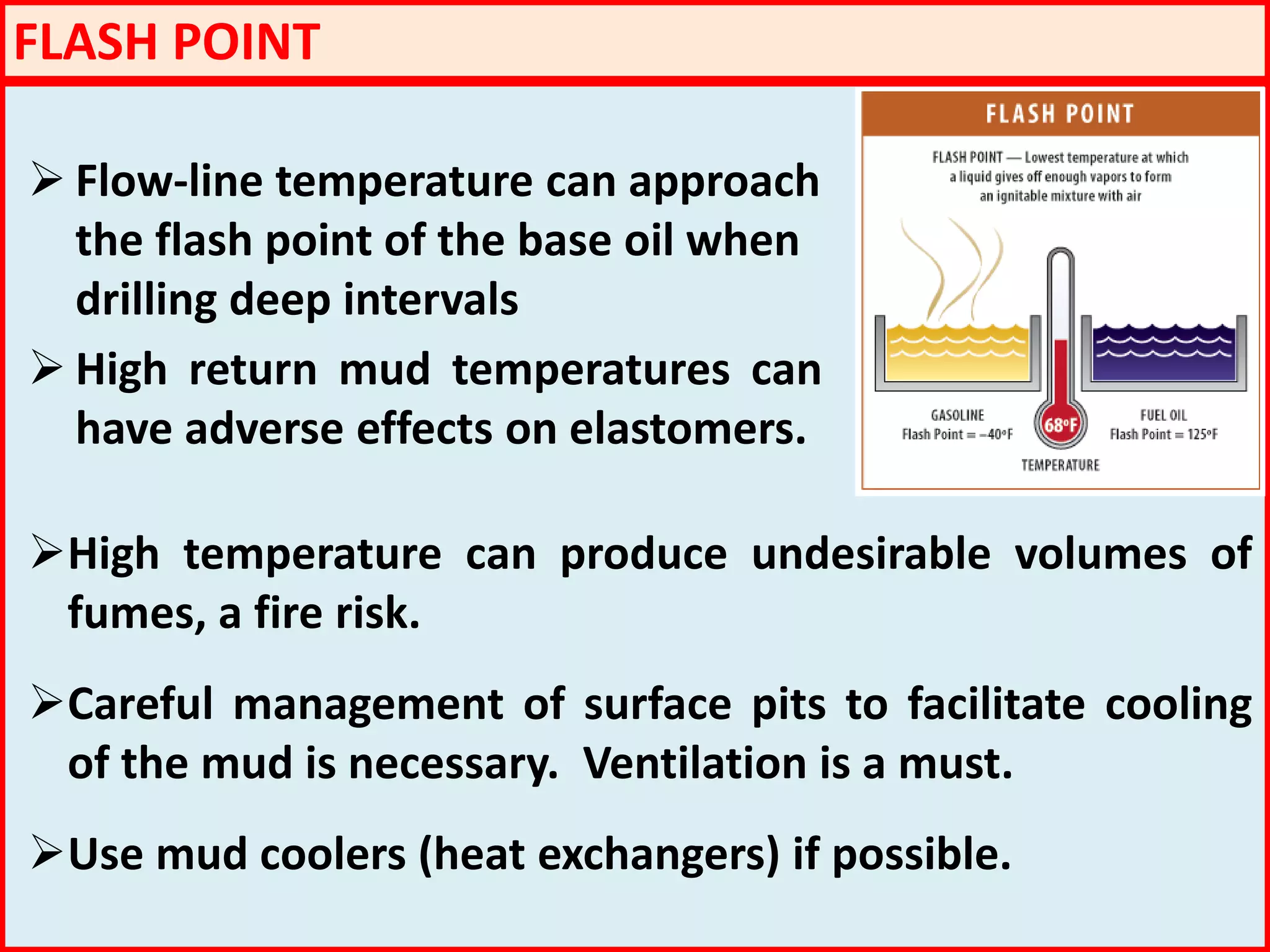 FLASH POINT
 Flow-line temperature can approach
the flash point of the base oil when
drilling deep intervals
 High return mud temperatures can
have adverse effects on elastomers.
High temperature can produce undesirable volumes of
fumes, a fire risk.
Careful management of surface pits to facilitate cooling
of the mud is necessary. Ventilation is a must.
Use mud coolers (heat exchangers) if possible.
 