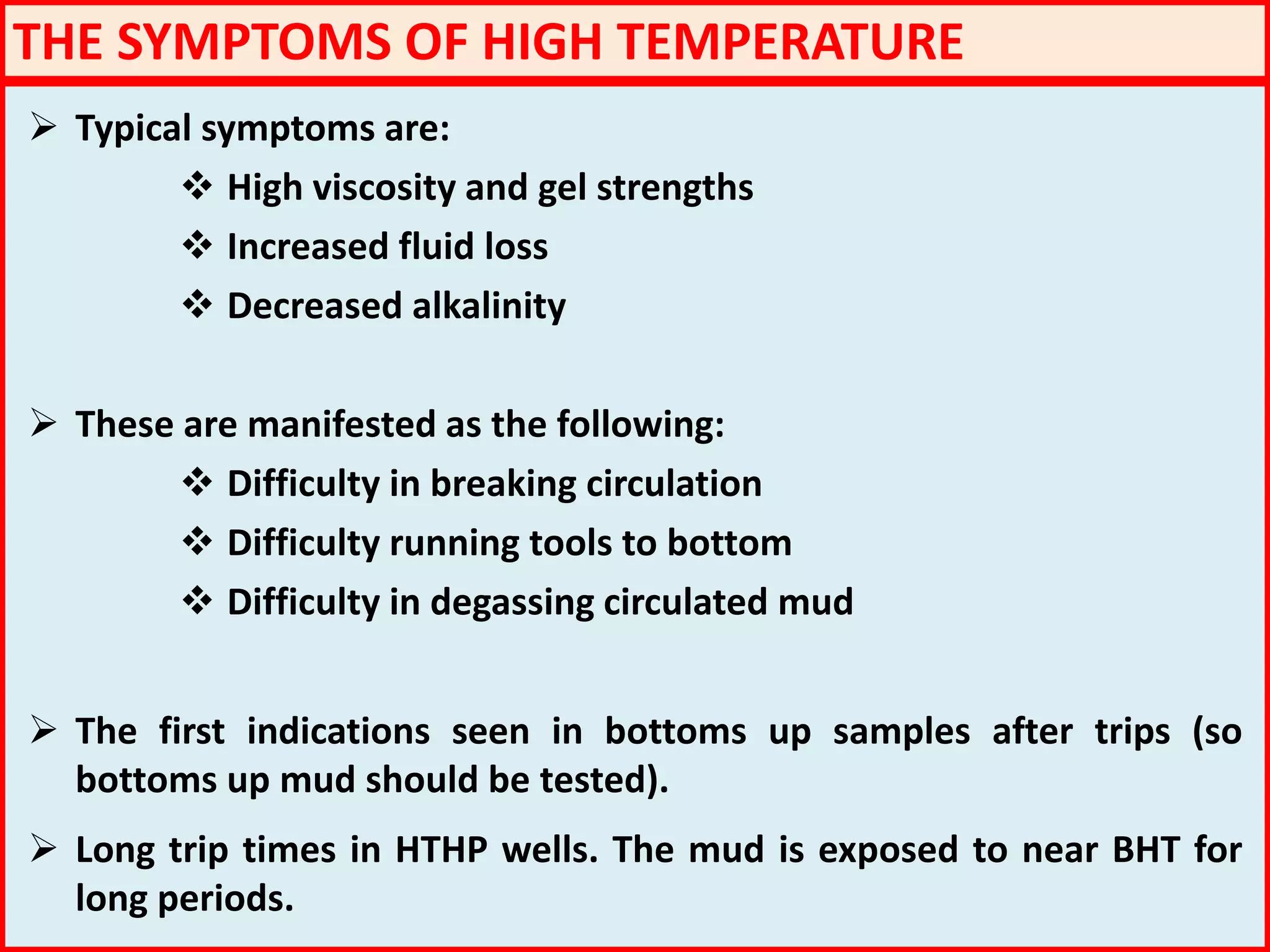 THE SYMPTOMS OF HIGH TEMPERATURE
 Typical symptoms are:
 High viscosity and gel strengths
 Increased fluid loss
 Decreased alkalinity
 These are manifested as the following:
 Difficulty in breaking circulation
 Difficulty running tools to bottom
 Difficulty in degassing circulated mud
 The first indications seen in bottoms up samples after trips (so
bottoms up mud should be tested).
 Long trip times in HTHP wells. The mud is exposed to near BHT for
long periods.
 