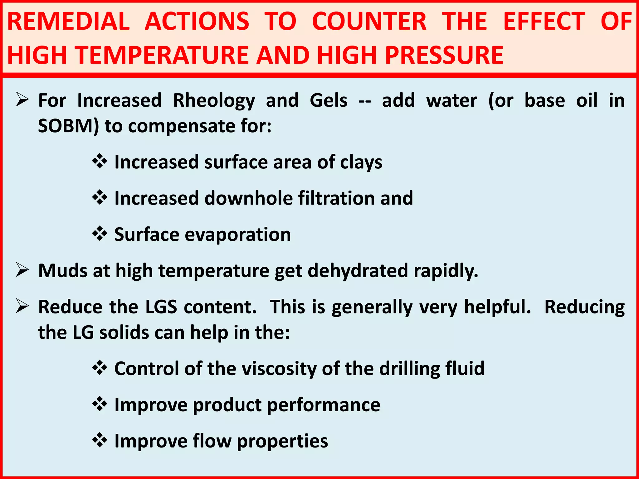REMEDIAL ACTIONS TO COUNTER THE EFFECT OF
HIGH TEMPERATURE AND HIGH PRESSURE
 For Increased Rheology and Gels -- add water (or base oil in
SOBM) to compensate for:
 Increased surface area of clays
 Increased downhole filtration and
 Surface evaporation
 Muds at high temperature get dehydrated rapidly.
 Reduce the LGS content. This is generally very helpful. Reducing
the LG solids can help in the:
 Control of the viscosity of the drilling fluid
 Improve product performance
 Improve flow properties
 