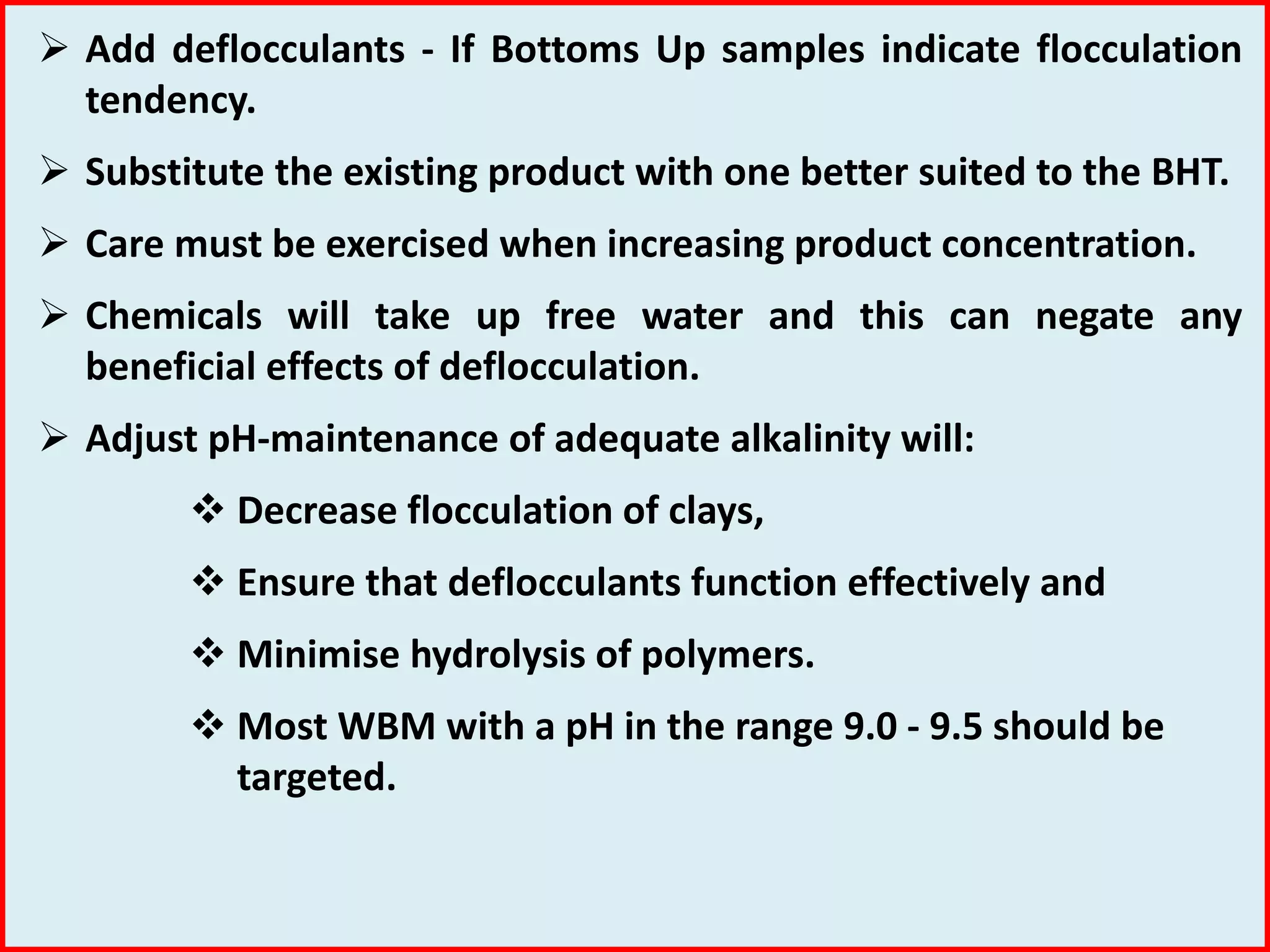  Add deflocculants - If Bottoms Up samples indicate flocculation
tendency.
 Substitute the existing product with one better suited to the BHT.
 Care must be exercised when increasing product concentration.
 Chemicals will take up free water and this can negate any
beneficial effects of deflocculation.
 Adjust pH-maintenance of adequate alkalinity will:
 Decrease flocculation of clays,
 Ensure that deflocculants function effectively and
 Minimise hydrolysis of polymers.
 Most WBM with a pH in the range 9.0 - 9.5 should be
targeted.
 