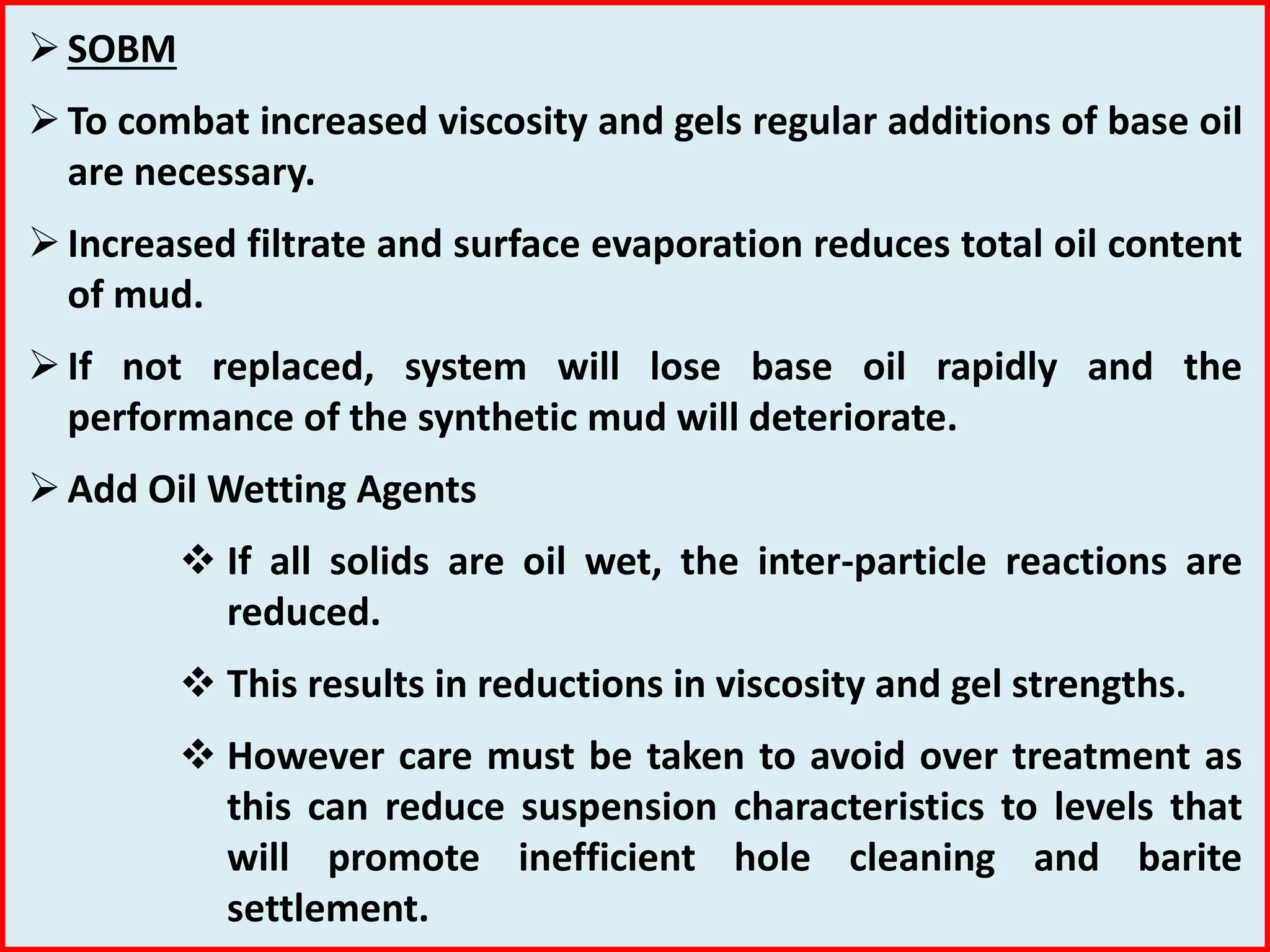 SOBM
To combat increased viscosity and gels regular additions of base oil
are necessary.
Increased filtrate and surface evaporation reduces total oil content
of mud.
If not replaced, system will lose base oil rapidly and the
performance of the synthetic mud will deteriorate.
Add Oil Wetting Agents
 If all solids are oil wet, the inter-particle reactions are
reduced.
 This results in reductions in viscosity and gel strengths.
 However care must be taken to avoid over treatment as
this can reduce suspension characteristics to levels that
will promote inefficient hole cleaning and barite
settlement.
 