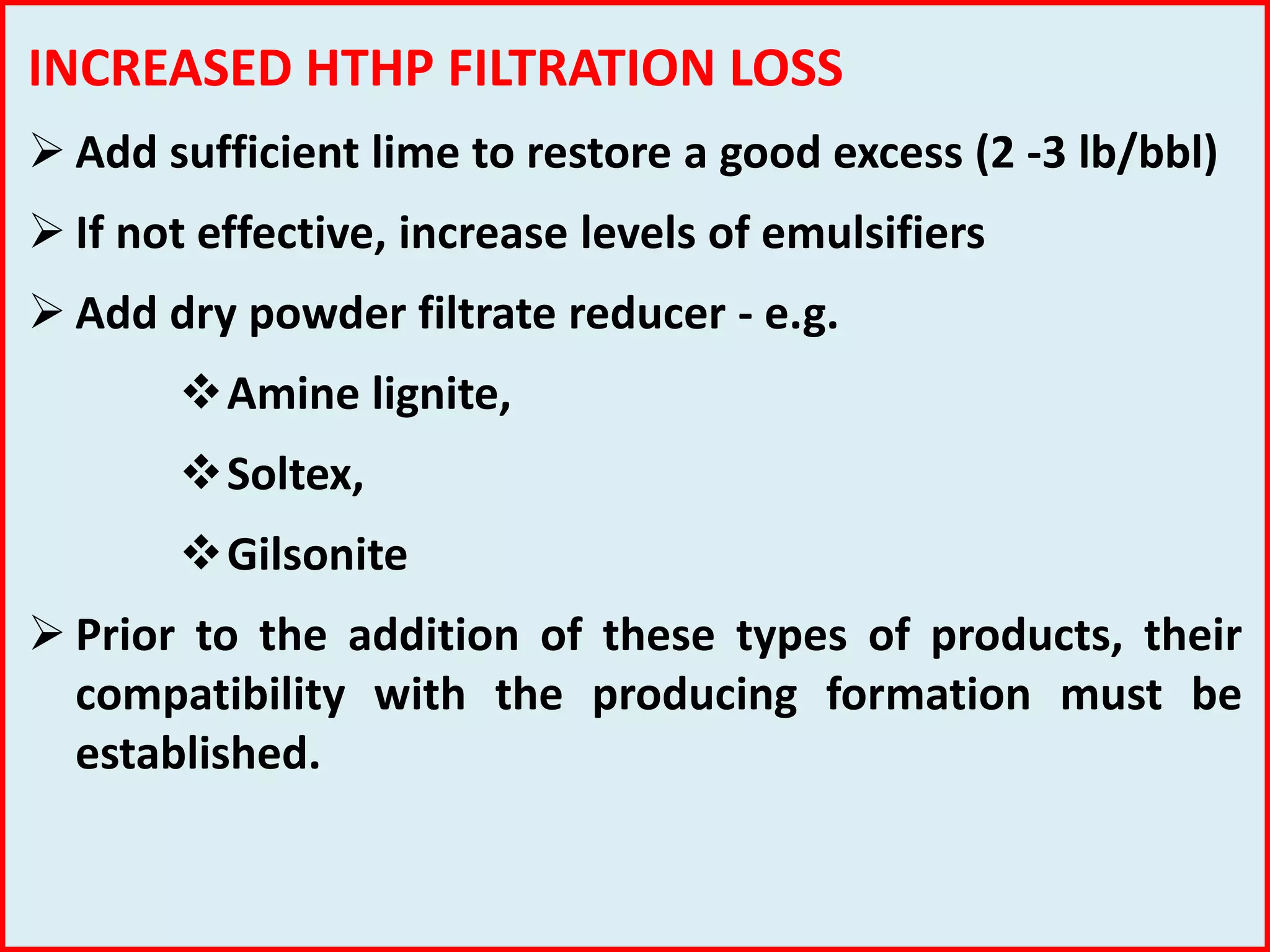 INCREASED HTHP FILTRATION LOSS
 Add sufficient lime to restore a good excess (2 -3 lb/bbl)
 If not effective, increase levels of emulsifiers
 Add dry powder filtrate reducer - e.g.
Amine lignite,
Soltex,
Gilsonite
 Prior to the addition of these types of products, their
compatibility with the producing formation must be
established.
 