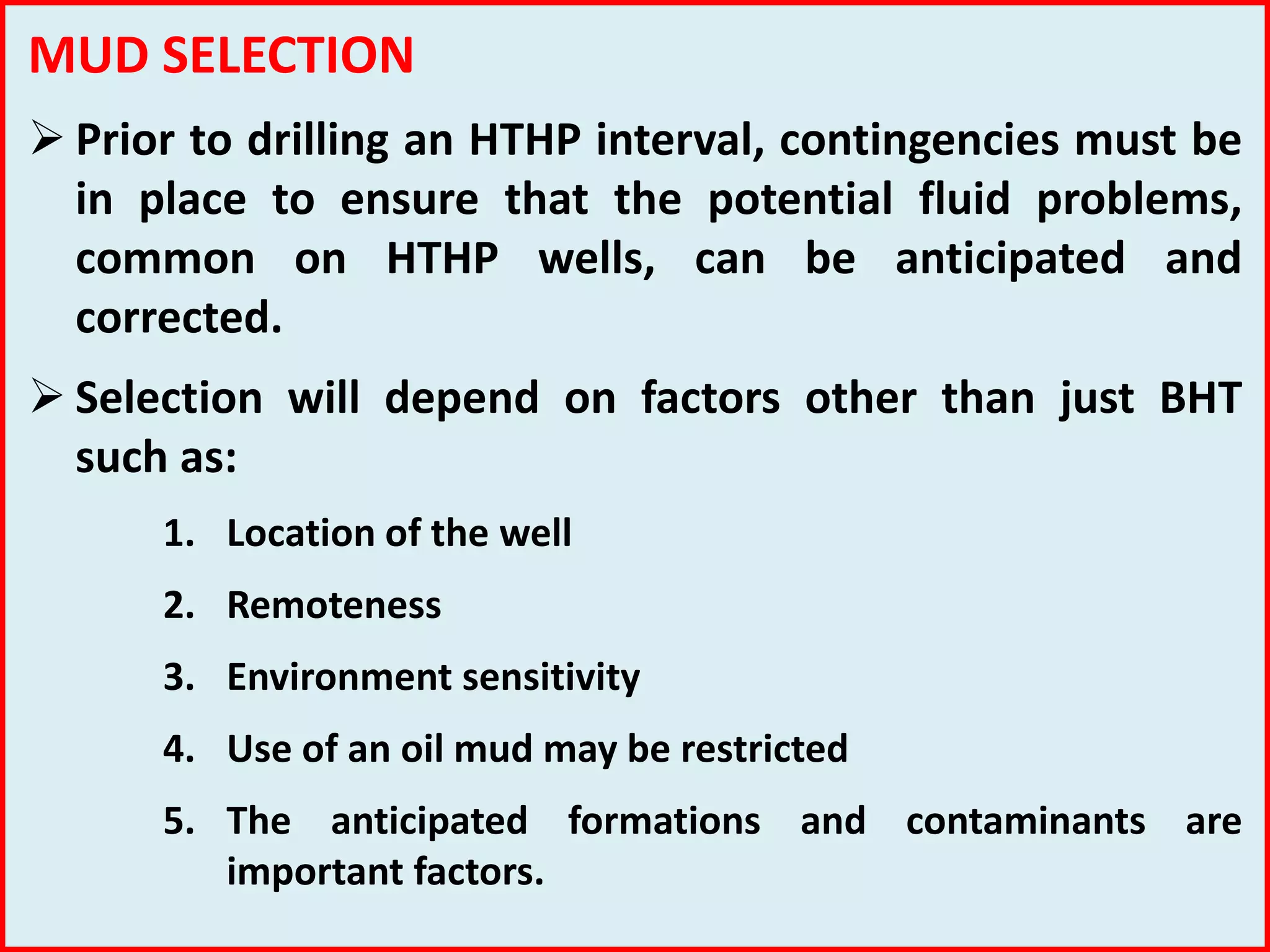 MUD SELECTION
 Prior to drilling an HTHP interval, contingencies must be
in place to ensure that the potential fluid problems,
common on HTHP wells, can be anticipated and
corrected.
 Selection will depend on factors other than just BHT
such as:
1. Location of the well
2. Remoteness
3. Environment sensitivity
4. Use of an oil mud may be restricted
5. The anticipated formations and contaminants are
important factors.
 