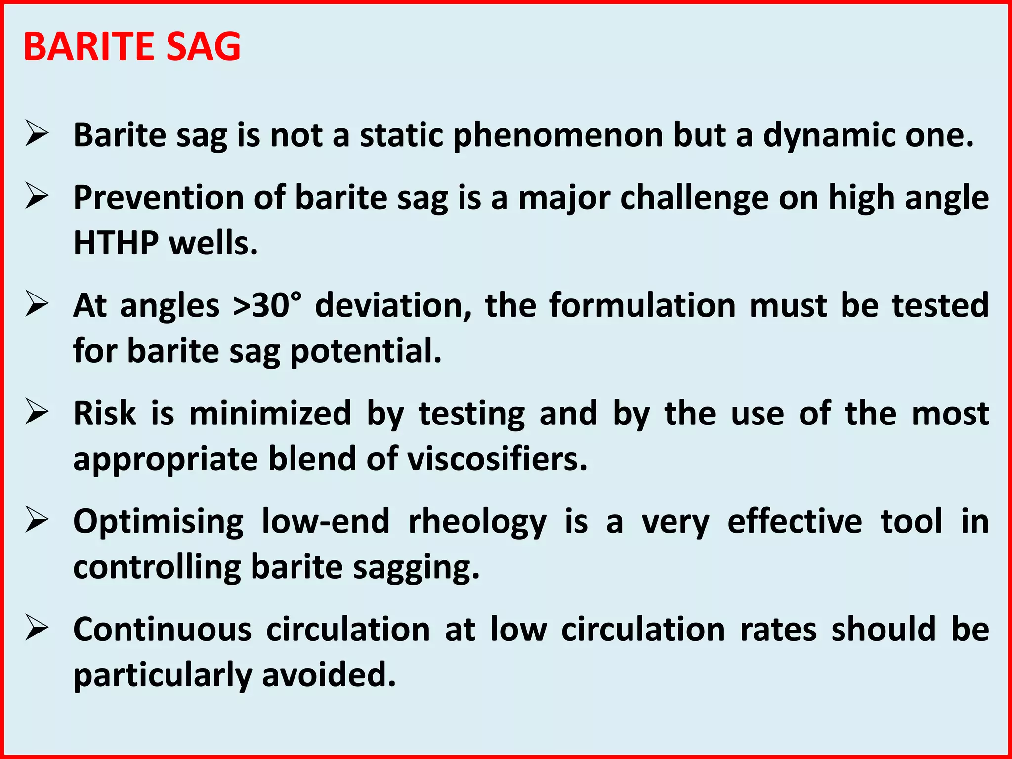 BARITE SAG
 Barite sag is not a static phenomenon but a dynamic one.
 Prevention of barite sag is a major challenge on high angle
HTHP wells.
 At angles >30° deviation, the formulation must be tested
for barite sag potential.
 Risk is minimized by testing and by the use of the most
appropriate blend of viscosifiers.
 Optimising low-end rheology is a very effective tool in
controlling barite sagging.
 Continuous circulation at low circulation rates should be
particularly avoided.
 
