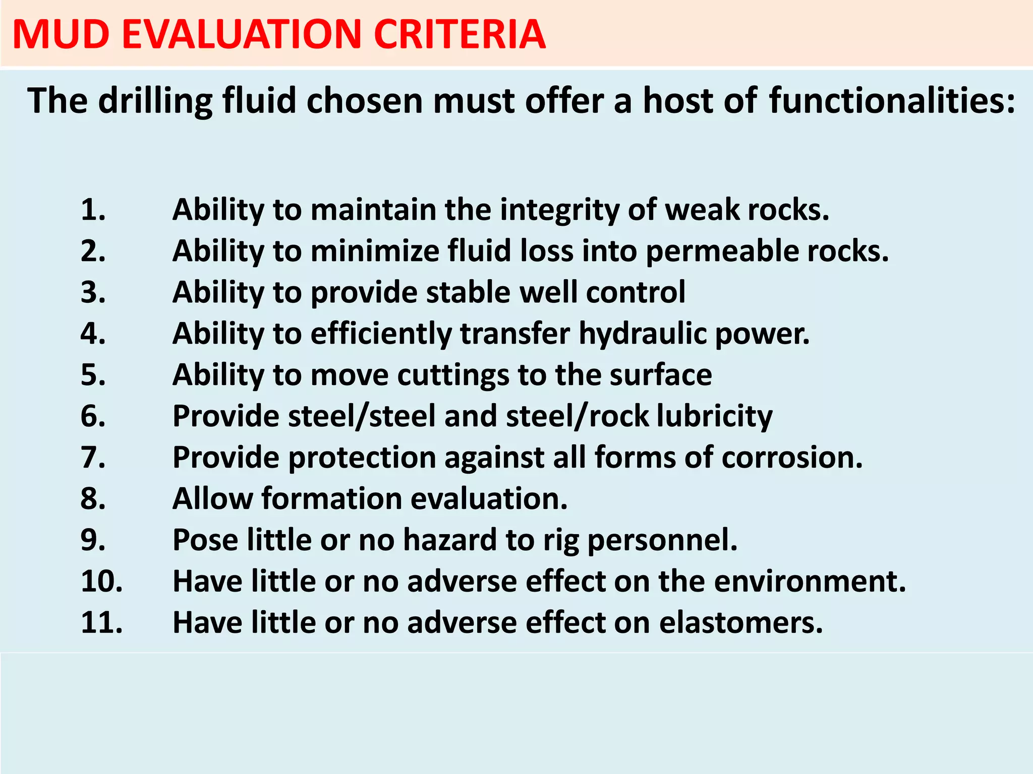 The drilling fluid chosen must offer a host of functionalities:
1. Ability to maintain the integrity of weak rocks.
2. Ability to minimize fluid loss into permeable rocks.
3. Ability to provide stable well control
4. Ability to efficiently transfer hydraulic power.
5. Ability to move cuttings to the surface
6. Provide steel/steel and steel/rock lubricity
7. Provide protection against all forms of corrosion.
8. Allow formation evaluation.
9. Pose little or no hazard to rig personnel.
10. Have little or no adverse effect on the environment.
11. Have little or no adverse effect on elastomers.
MUD EVALUATION CRITERIA
 