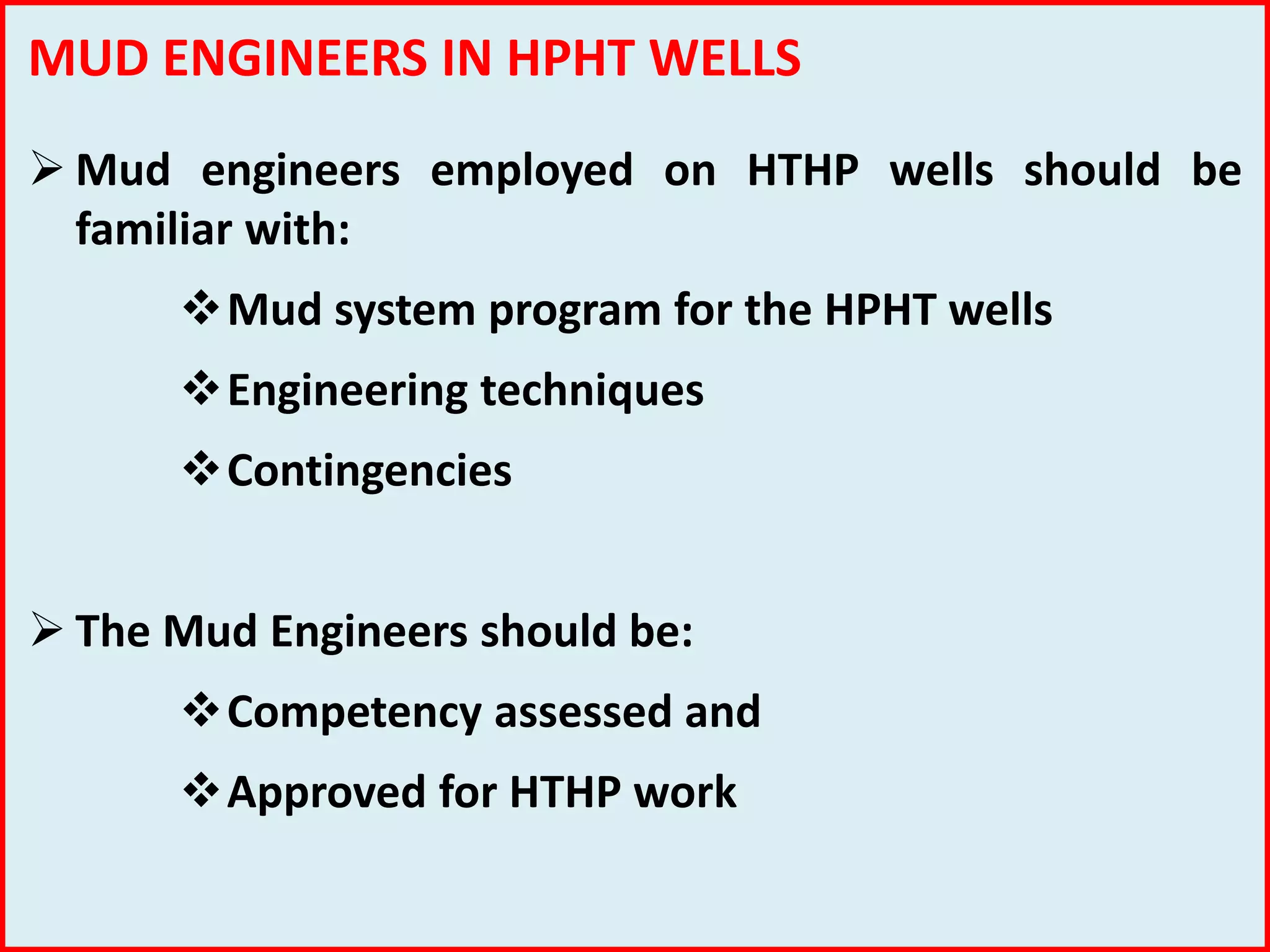 MUD ENGINEERS IN HPHT WELLS
 Mud engineers employed on HTHP wells should be
familiar with:
Mud system program for the HPHT wells
Engineering techniques
Contingencies
 The Mud Engineers should be:
Competency assessed and
Approved for HTHP work
 