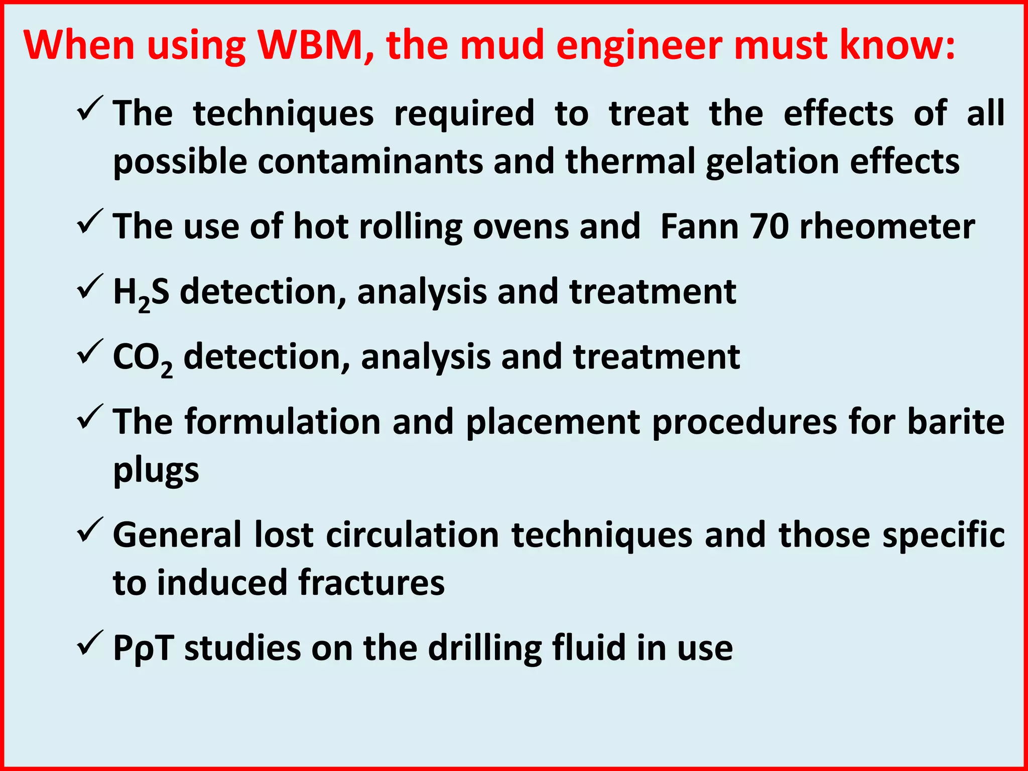 When using WBM, the mud engineer must know:
 The techniques required to treat the effects of all
possible contaminants and thermal gelation effects
 The use of hot rolling ovens and Fann 70 rheometer
 H2S detection, analysis and treatment
 CO2 detection, analysis and treatment
 The formulation and placement procedures for barite
plugs
 General lost circulation techniques and those specific
to induced fractures
 PρT studies on the drilling fluid in use
 