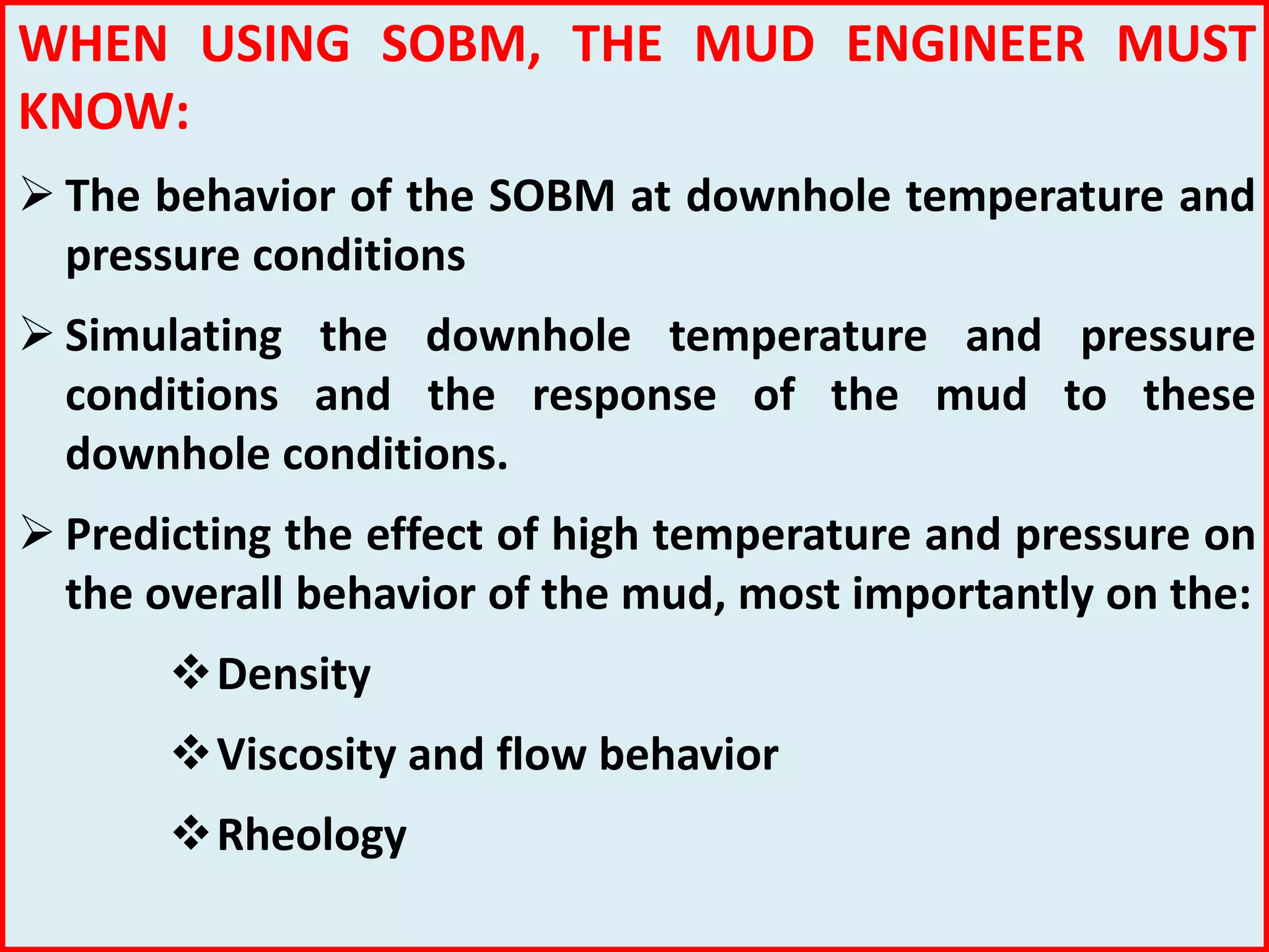 WHEN USING SOBM, THE MUD ENGINEER MUST
KNOW:
 The behavior of the SOBM at downhole temperature and
pressure conditions
 Simulating the downhole temperature and pressure
conditions and the response of the mud to these
downhole conditions.
 Predicting the effect of high temperature and pressure on
the overall behavior of the mud, most importantly on the:
Density
Viscosity and flow behavior
Rheology
 