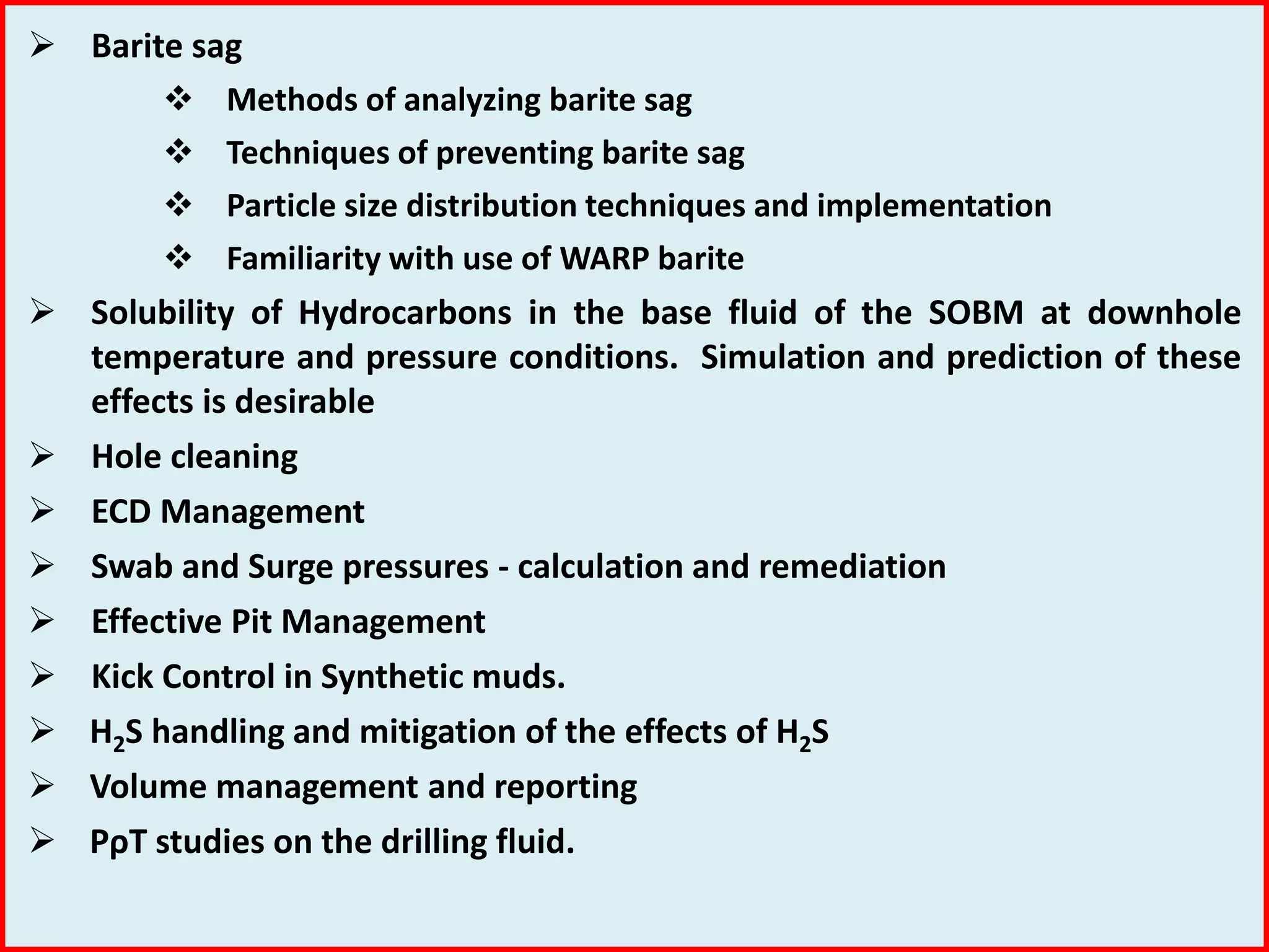  Barite sag
 Methods of analyzing barite sag
 Techniques of preventing barite sag
 Particle size distribution techniques and implementation
 Familiarity with use of WARP barite
 Solubility of Hydrocarbons in the base fluid of the SOBM at downhole
temperature and pressure conditions. Simulation and prediction of these
effects is desirable
 Hole cleaning
 ECD Management
 Swab and Surge pressures - calculation and remediation
 Effective Pit Management
 Kick Control in Synthetic muds.
 H2S handling and mitigation of the effects of H2S
 Volume management and reporting
 PρT studies on the drilling fluid.
 