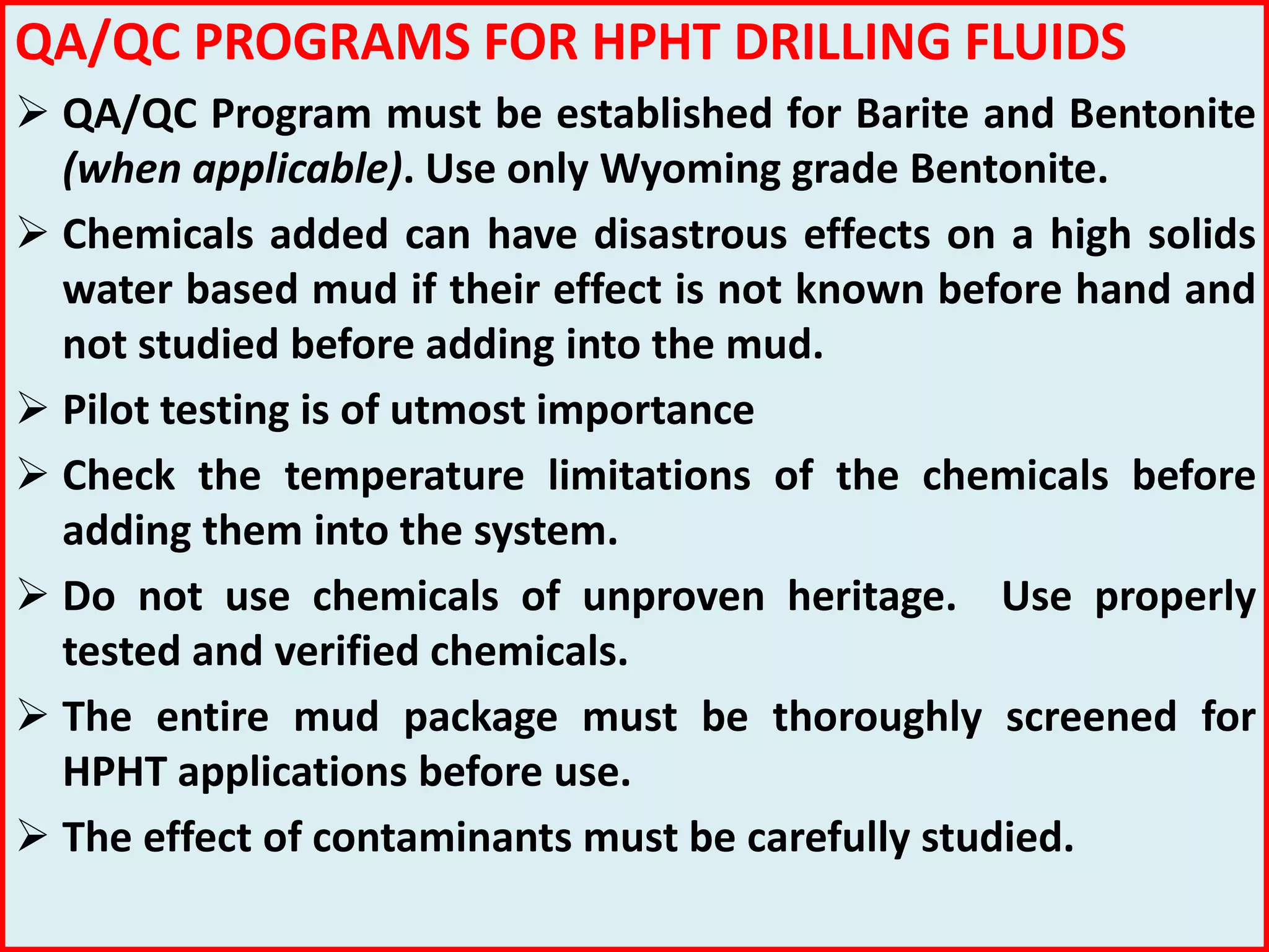 QA/QC PROGRAMS FOR HPHT DRILLING FLUIDS
 QA/QC Program must be established for Barite and Bentonite
(when applicable). Use only Wyoming grade Bentonite.
 Chemicals added can have disastrous effects on a high solids
water based mud if their effect is not known before hand and
not studied before adding into the mud.
 Pilot testing is of utmost importance
 Check the temperature limitations of the chemicals before
adding them into the system.
 Do not use chemicals of unproven heritage. Use properly
tested and verified chemicals.
 The entire mud package must be thoroughly screened for
HPHT applications before use.
 The effect of contaminants must be carefully studied.
 