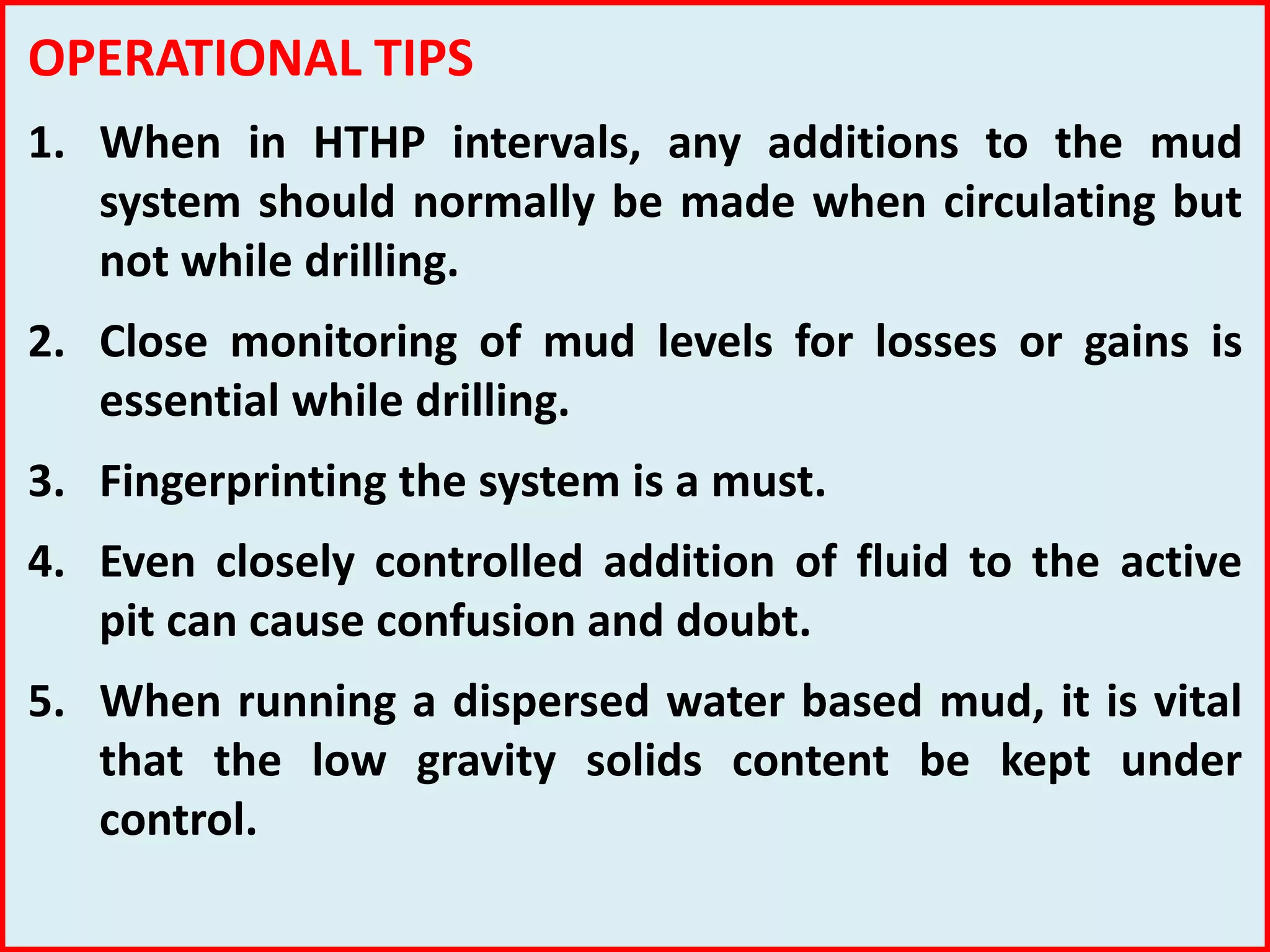 OPERATIONAL TIPS
1. When in HTHP intervals, any additions to the mud
system should normally be made when circulating but
not while drilling.
2. Close monitoring of mud levels for losses or gains is
essential while drilling.
3. Fingerprinting the system is a must.
4. Even closely controlled addition of fluid to the active
pit can cause confusion and doubt.
5. When running a dispersed water based mud, it is vital
that the low gravity solids content be kept under
control.
 