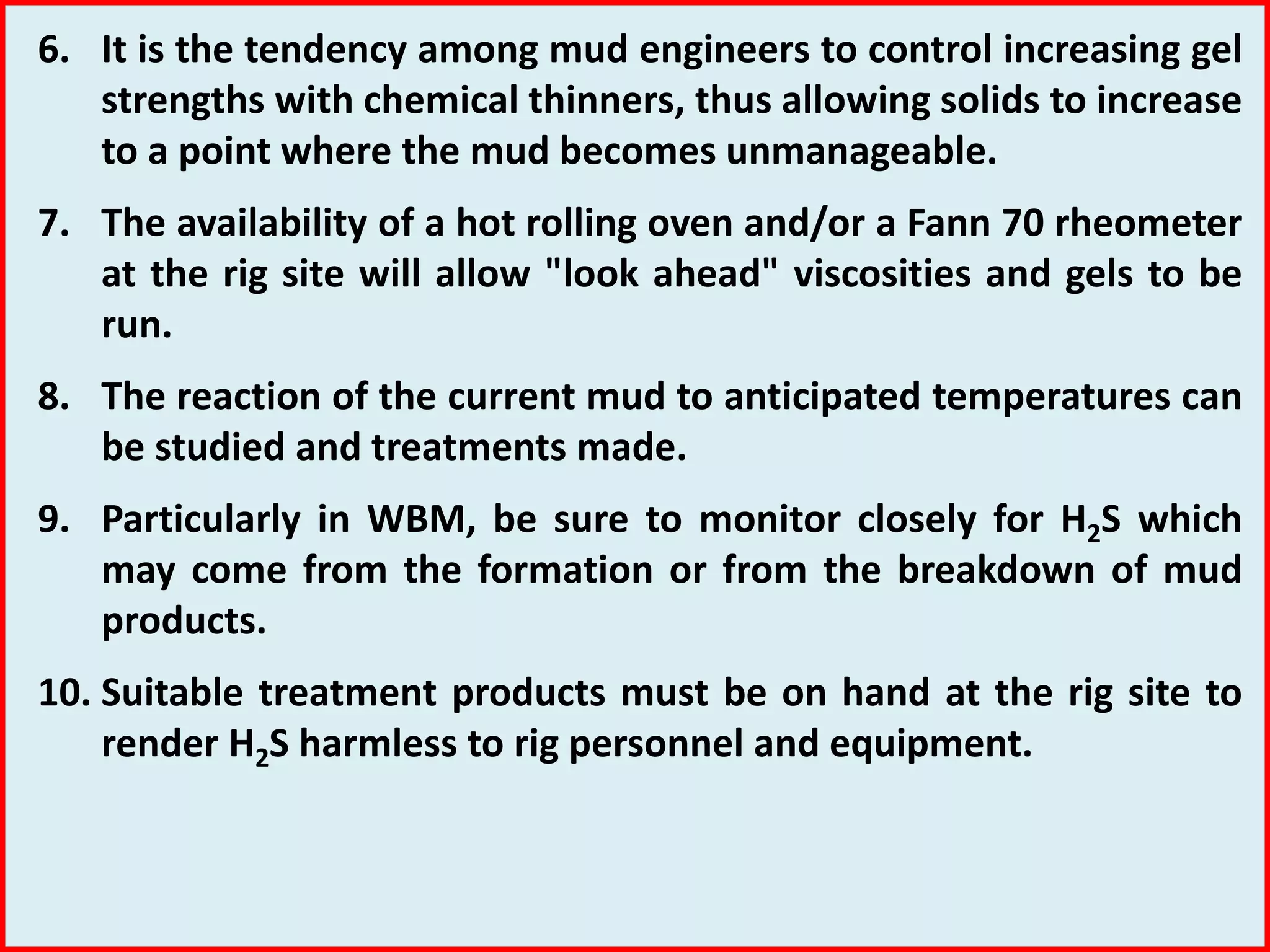 6. It is the tendency among mud engineers to control increasing gel
strengths with chemical thinners, thus allowing solids to increase
to a point where the mud becomes unmanageable.
7. The availability of a hot rolling oven and/or a Fann 70 rheometer
at the rig site will allow "look ahead" viscosities and gels to be
run.
8. The reaction of the current mud to anticipated temperatures can
be studied and treatments made.
9. Particularly in WBM, be sure to monitor closely for H2S which
may come from the formation or from the breakdown of mud
products.
10. Suitable treatment products must be on hand at the rig site to
render H2S harmless to rig personnel and equipment.
 