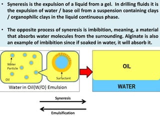 • Syneresis is the expulsion of a liquid from a gel. In drilling fluids it is
the expulsion of water / base oil from a suspension containing clays
/ organophilic clays in the liquid continuous phase.
• The opposite process of syneresis is imbibition, meaning, a material
that absorbs water molecules from the surrounding. Alginate is also
an example of imbibition since if soaked in water, it will absorb it.
Syneresis
Emulsification
 