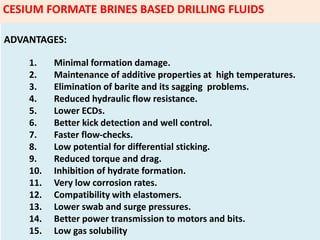 ADVANTAGES:
1. Minimal formation damage.
2. Maintenance of additive properties at high temperatures.
3. Elimination of barite and its sagging problems.
4. Reduced hydraulic flow resistance.
5. Lower ECDs.
6. Better kick detection and well control.
7. Faster flow‐checks.
8. Low potential for differential sticking.
9. Reduced torque and drag.
10. Inhibition of hydrate formation.
11. Very low corrosion rates.
12. Compatibility with elastomers.
13. Lower swab and surge pressures.
14. Better power transmission to motors and bits.
15. Low gas solubility
CESIUM FORMATE BRINES BASED DRILLING FLUIDS
 