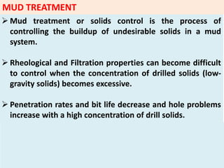  Mud treatment or solids control is the process of
controlling the buildup of undesirable solids in a mud
system.
 Rheological and Filtration properties can become difficult
to control when the concentration of drilled solids (low‐
gravity solids) becomes excessive.
 Penetration rates and bit life decrease and hole problems
increase with a high concentration of drill solids.
MUD TREATMENT
 