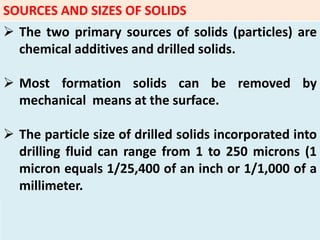 SOURCES AND SIZES OF SOLIDS
 The two primary sources of solids (particles) are
chemical additives and drilled solids.
 Most formation solids can be removed by
mechanical means at the surface.
 The particle size of drilled solids incorporated into
drilling fluid can range from 1 to 250 microns (1
micron equals 1/25,400 of an inch or 1/1,000 of a
millimeter.
 