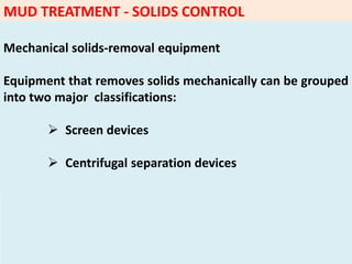 MUD TREATMENT - SOLIDS CONTROL
Mechanical solids‐removal equipment
Equipment that removes solids mechanically can be grouped
into two major classifications:
 Screen devices
 Centrifugal separation devices
 