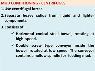 MUD CONDITIONING - CENTRIFUGES
1.Use centrifugal forces.
2.Separate heavy solids from liquid and lighter
components.
3.Consists of:
 Horizontal conical steel bowel, rotating at
high speed.
 Double screw type conveyor inside the
bowel rotated at low speed. The conveyor
contains a hollow spindle for feeding mud.
 