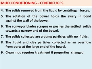 4. The solids removed from the liquid by centrifugal forces.
5. The rotation of the bowel holds the slurry in bond
against the wall of the bowel.
6. The conveyor blades scrapes or pushes the settled solids
towards a narrow end of the bowel.
7. The solids collected are a dump particles with no fluids.
8. The liquid and clay particles collected as an overflow
from ports at the large end of the bowel.
9. Clean mud requires treatment if properties changed.
MUD CONDITIONING - CENTRIFUGES
 