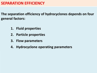 SEPARATION EFFICIENCY
The separation efficiency of hydrocyclones depends on four
general factors:
1. Fluid properties
2. Particle properties
3. Flow parameters
4. Hydrocyclone operating parameters
 