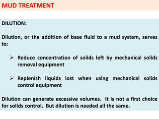 DILUTION:
Dilution, or the addition of base fluid to a mud system, serves
to:
 Reduce concentration of solids left by mechanical solids
removal equipment
 Replenish liquids lost when using mechanical solids
control equipment
Dilution can generate excessive volumes. It is not a first choice
for solids control. But dilution is needed all the same.
MUD TREATMENT
 