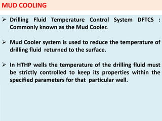 MUD COOLING
 Drilling Fluid Temperature Control System DFTCS :
Commonly known as the Mud Cooler.
 Mud Cooler system is used to reduce the temperature of
drilling fluid returned to the surface.
 In HTHP wells the temperature of the drilling fluid must
be strictly controlled to keep its properties within the
specified parameters for that particular well.
 