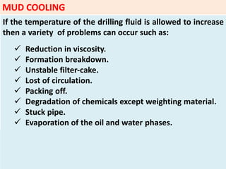 If the temperature of the drilling fluid is allowed to increase
then a variety of problems can occur such as:
 Reduction in viscosity.
 Formation breakdown.
 Unstable filter‐cake.
 Lost of circulation.
 Packing off.
 Degradation of chemicals except weighting material.
 Stuck pipe.
 Evaporation of the oil and water phases.
MUD COOLING
 