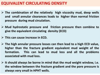 The combination of the relatively high viscosity mud, deep wells
and small annular clearances leads to higher than normal friction
pressure during mud circulation.
 Mud hydrostatic pressure and friction pressure then combine to
give the equivalent circulating density (ECD)
 This can cause increase in ECD.
 The high annular pressure losses can then lead to a high ECD value,
higher than the fracture gradient equivalent mud weight of the
formation. This can lead to mud loss and all the problems
associated with mud loss.
 It should always be borne in mind that the mud weight window, i.e.
the window between the fracture gradient and the pore pressure is
always very small in HPHT wells.
EQUIVALENT CIRCULATING DENSITY
 