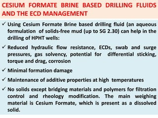  Using Cesium Formate Brine based drilling fluid (an aqueous
formulation of solids‐free mud (up to SG 2.30) can help in the
drilling of HPHT wells:
 Reduced hydraulic flow resistance, ECDs, swab and surge
pressures, gas solvency, potential for differential sticking,
torque and drag, corrosion
 Minimal formation damage
 Maintenance of additive properties at high temperatures
 No solids except bridging materials and polymers for filtration
control and rheology modification. The main weighing
material is Cesium Formate, which is present as a dissolved
solid.
CESIUM FORMATE BRINE BASED DRILLING FLUIDS
AND THE ECD MANAGEMENT
 