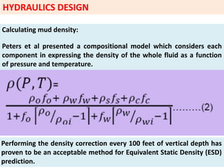 Calculating mud density:
Peters et al presented a compositional model which considers each
component in expressing the density of the whole fluid as a function
of pressure and temperature.
Performing the density correction every 100 feet of vertical depth has
proven to be an acceptable method for Equivalent Static Density (ESD)
prediction.
HYDRAULICS DESIGN
 