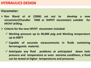 Viscometer:
 Ron Bland et al (2006) set out to develop a new
viscometer(Chandler 7600 or XHPHT viscometer) suitable for
HP/HT drilling.
 Criteria for the new HP/HT viscometer included:
 Working pressure up to 40,000 psig and Working temperature
up to 600°F
 Capable of accurate measurements in fluids containing
ferromagnetic material.
 Anticipate any fluid problems at anticipated down hole
pressure and temperature or even extreme conditions, a fluid
can be tested at higher temperatures and pressures
HYDRAULICS DESIGN
 