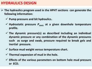  The hydraulics program used in the HPHT sections can generate the
following information:
 Pump pressure and bit hydraulics.
 Hydrostatic pressure Pstatic at a given downhole temperature
profile.
 The dynamic pressure(s) as described including an individual
dynamic pressure or any combination of the dynamic pressures
such as surge and swab, pressure required to break gels and
inertial pressure.
 Surface mud weight versus temperature chart.
 Thermal expansion of mud in the hole.
 Effects of the various parameters on bottom hole mud pressure
or ECD.
HYDRAULICS DESIGN
 