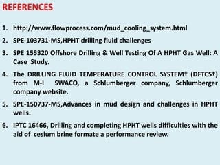 REFERENCES
1. http://www.flowprocess.com/mud_cooling_system.html
2. SPE‐103731‐MS,HPHT drilling fluid challenges
3. SPE 155320 Offshore Drilling & Well Testing Of A HPHT Gas Well: A
Case Study.
4. The DRILLING FLUID TEMPERATURE CONTROL SYSTEM† (DFTCS†)
from M‐I SWACO, a Schlumberger company, Schlumberger
company website.
5. SPE‐150737‐MS,Advances in mud design and challenges in HPHT
wells.
6. IPTC 16466, Drilling and completing HPHT wells difficulties with the
aid of cesium brine formate a performance review.
 