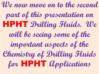 We now move on to the second
part of this presentation on
HPHT Drilling Fluids. We
will be seeing some of the
important aspects of the
Chemistry of Drilling Fluids
for HPHT Applications
 
