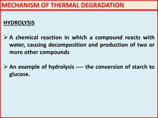 HYDROLYSIS
 A chemical reaction in which a compound reacts with
water, causing decomposition and production of two or
more other compounds
 An example of hydrolysis ---- the conversion of starch to
glucose.
MECHANISM OF THERMAL DEGRADATION
 