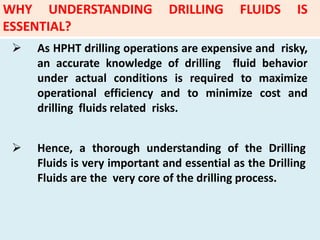  As HPHT drilling operations are expensive and risky,
an accurate knowledge of drilling fluid behavior
under actual conditions is required to maximize
operational efficiency and to minimize cost and
drilling fluids related risks.
 Hence, a thorough understanding of the Drilling
Fluids is very important and essential as the Drilling
Fluids are the very core of the drilling process.
WHY UNDERSTANDING DRILLING FLUIDS IS
ESSENTIAL?
 