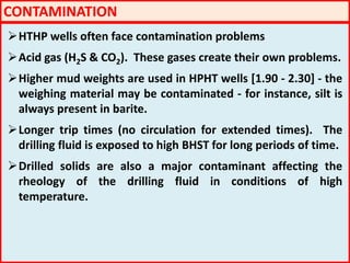 CONTAMINATION
HTHP wells often face contamination problems
Acid gas (H2S & CO2). These gases create their own problems.
Higher mud weights are used in HPHT wells [1.90 - 2.30] - the
weighing material may be contaminated - for instance, silt is
always present in barite.
Longer trip times (no circulation for extended times). The
drilling fluid is exposed to high BHST for long periods of time.
Drilled solids are also a major contaminant affecting the
rheology of the drilling fluid in conditions of high
temperature.
 