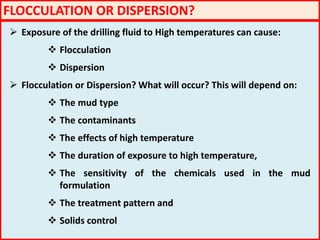 FLOCCULATION OR DISPERSION?
 Exposure of the drilling fluid to High temperatures can cause:
 Flocculation
 Dispersion
 Flocculation or Dispersion? What will occur? This will depend on:
 The mud type
 The contaminants
 The effects of high temperature
 The duration of exposure to high temperature,
 The sensitivity of the chemicals used in the mud
formulation
 The treatment pattern and
 Solids control
 