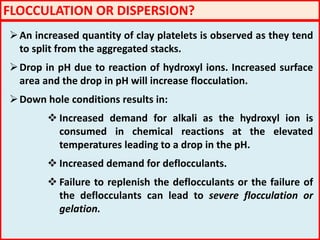 FLOCCULATION OR DISPERSION?
An increased quantity of clay platelets is observed as they tend
to split from the aggregated stacks.
Drop in pH due to reaction of hydroxyl ions. Increased surface
area and the drop in pH will increase flocculation.
Down hole conditions results in:
 Increased demand for alkali as the hydroxyl ion is
consumed in chemical reactions at the elevated
temperatures leading to a drop in the pH.
 Increased demand for deflocculants.
 Failure to replenish the deflocculants or the failure of
the deflocculants can lead to severe flocculation or
gelation.
 