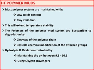HT POLYMER MUDS
Most polymer systems are maintained with:
 Low solids content
 Clay inhibition
This will extend temperature stability
The Polymers of the polymer mud system are Susceptible to
degradation by:
 Cleavage of the polymer chain
 Possible chemical modification of the attached groups
Hydrolysis & Oxidation controlled by:
 Maintaining the pH between 9.5 - 10.5
 Using Oxygen scavengers
 