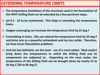 EXTENDING TEMPERATURE LIMITS
 The temperature limitations of the chemicals used in the formulation of
the HPHT drilling fluid can be extended by a few pertinent steps.
 pH 9.5 - 10 to be maintained. This helps in extending the temperature
limits.
 Oxygen scavenging can increase the temperature limit by 25 deg F
 Formulating in brine - this can extend the temperature limit by 50 deg F
and brine acts as a powerful antioxidant and has less solids. Therefore,
we have lesser flocculation problems.
 And last but definitely not the least - use of a mud cololer. Mud coolers
bring down the temperatures to which the drilling fluid and its
components are subjected to. Depending on the mud cooler, the
temperature of the drilling fluid can be brought down by nearly 15 to
30 deg C [58 to 86 deg F]
 