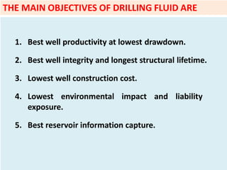 1. Best well productivity at lowest drawdown.
2. Best well integrity and longest structural lifetime.
3. Lowest well construction cost.
4. Lowest environmental impact and liability
exposure.
5. Best reservoir information capture.
THE MAIN OBJECTIVES OF DRILLING FLUID ARE
 