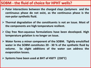 SOBM - the fluid of choice for HPHT wells?
 Polar interactions between the charged clays /polymers and the
continuous phase do not exist, as the continuous phase is the
non-polar synthetic fluid.
 Thermal degradation of the constituents is not an issue. Most of
the components are high temperature resilient.
 Clay free Non-aqueous formulations have been developed. High
temperature gelation is no longer an issue.
 Water forms a minor component of the SOBM. Tightly emulsified
water in the SOBM constitutes 20 - 30 % of the synthetic fluid by
volume. So slight additions of the water can address the
evaporation losses.
 Systems have been used at BHT of 450°F (230°C)
 