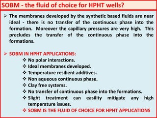  The membranes developed by the synthetic based fluids are near
ideal - there is no transfer of the continuous phase into the
formation. Moreover the capillary pressures are very high. This
precludes the transfer of the continuous phase into the
formations.
 SOBM IN HPHT APPLICATIONS:
 No polar interactions.
 Ideal membranes developed.
 Temperature resilient additives.
 Non aqueous continuous phase.
 Clay free systems.
 No transfer of continuous phase into the formations.
 Slight treatment can easility mitigate any high
temperature issues.
 SOBM IS THE FLUID OF CHOICE FOR HPHT APPLICATIONS
SOBM - the fluid of choice for HPHT wells?
 