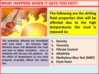 WHAT HAPPENS WHEN IT GETS TOO HOT?
The following are the drilling
fluid properties that will be
affected due to the high
temperatures the mud is
exposed to:
1. Density
2. Viscosity
3. Filtrate Control
4. Alkalinity
5. Methylene Blue Test (MBT)
6. Flash Point
The properties affected are interlinked
with each other. For instance, high
filtration losses will dehydrate the mud
and lead to higher viscosities. Loss in
alkalinity will increase the gelation. So
the effect of temperature on one mud
property invariably affects the others
too.
 